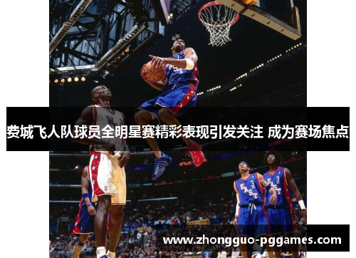 费城飞人队球员全明星赛精彩表现引发关注 成为赛场焦点