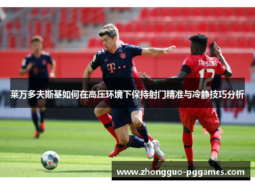 莱万多夫斯基如何在高压环境下保持射门精准与冷静技巧分析