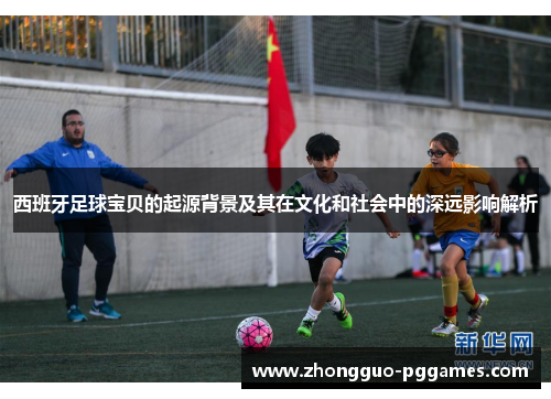 西班牙足球宝贝的起源背景及其在文化和社会中的深远影响解析