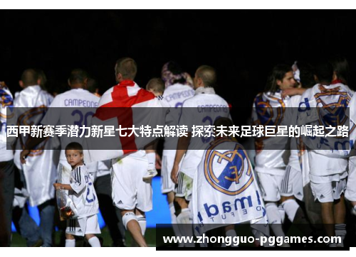 西甲新赛季潜力新星七大特点解读 探索未来足球巨星的崛起之路
