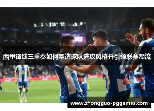西甲锋线三重奏如何塑造球队进攻风格并引领联赛潮流