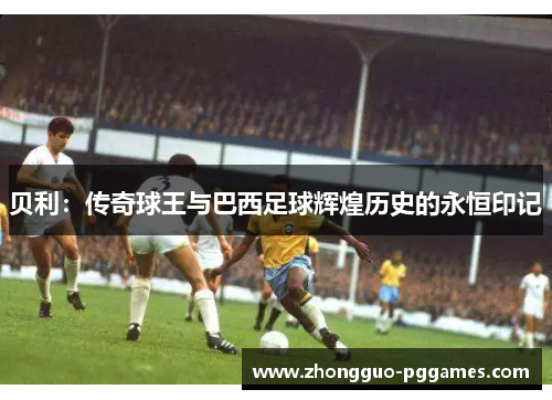 贝利：传奇球王与巴西足球辉煌历史的永恒印记