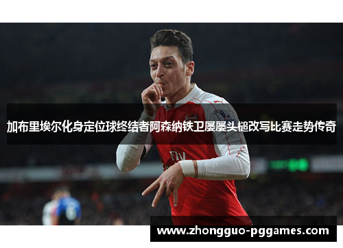 加布里埃尔化身定位球终结者阿森纳铁卫屡屡头槌改写比赛走势传奇
