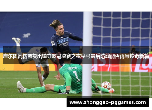 库尔图瓦伤愈复出镇守欧冠决赛之夜皇马最后防线能否再写传奇新篇