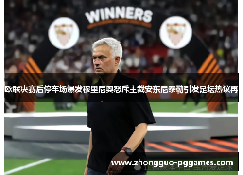 欧联决赛后停车场爆发穆里尼奥怒斥主裁安东尼泰勒引发足坛热议再