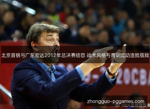 北京首钢与广东宏远2012年总决赛结怨 战术风格与青训流动造就宿敌